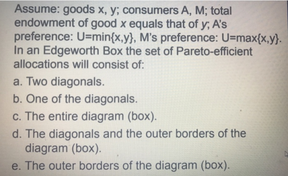 Assume: goods x, y; consumers A, M; total endowment of good x equals that of y, As preference: U-min(x,y), Ms preference: U=max(x,y] In an Edgeworth Box the set of Pareto-efficient allocations will consist of a. Two diagonals. b. One of the diagonals. c. The entire diagram (box) d. The diagonals and the outer borders of the diagram (box). e. The outer borders of the diagram (box)