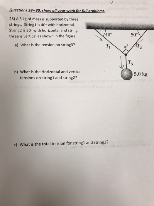 Questions 28-30, show all your work for full problems. 28) A 5 kg of mass is supported by three strings. String1 is 40o with horizontal, String2 is 50e with horizontal and string three is vertical as shown in the figure. 40° 50° a) What is the tension on string3? ap b) What is the Horizontal and vertical tensions on string1 and string2? 5.0 kg c) What is the total tension for string1 and string2?