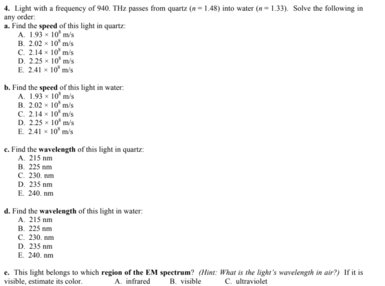 4. Light with a frequency of 940. THz passes from quartz (n = 1.48) into water (n= 1.33). Solve the following in any order: a