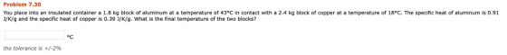 Problem 7.30 You place into an insulated container a 1.8 kg block of aluminum at a temperature of 43°C in contact with a 2.4 kg block of copper at a temperature of 18°C. The specific heat of aluminum is 0.91 J/K/g and the specific heat of copper is 0.391/K/g, what is the final temperature of the two blocks? oC the tolerance is +/-296