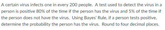 A certain virus infects one in every 200 people. A test used to detect the virus in a person is positive 80% of the time if the person has the virus and 5% of the time if the person does not have the virus. Using Bayes Rule, if a person tests positive, determine the probability the person has the virus. Round to four decimal places.