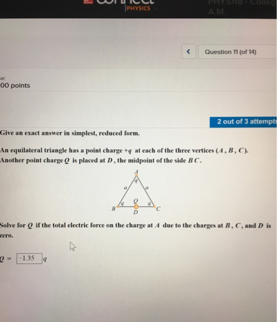 PHYSICS Question 11 (of 14) e: 00 points 2 out of 3 attempt Give an exact answer in simplest, reduced form. An equilateral triangle has a point charge tq at each of the three vertices (A, B, C). Another point chargeO is placed at D, the midpoint of the side BC. Ca 0 Solve for Q if the total electric force on the charge at A due to the charges at B, C, and D is zero. 1.35 g