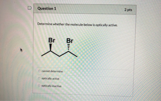 Question 1 2 pts Determine whether the molecule below is optically active. cannot determine O optically active O optically in