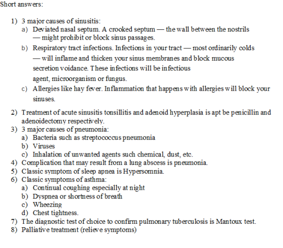 Short answers 1) 3 major causes of sinusitis a) Deviated nasal septum. A crooked septum-the wall between the nostrils - might prohibit or block sinus passages b) Respiratory tract infections. In fections in your tract most ordinarily colds will inflame and thicken your sinus membranes and block mucous secretion voidance. These infections will be in fectious agent, microorgan ism or fungus c) Allergies like hay fever. Inflammation that happens w ith allergies will block your sinuses 2) Treatment of acute sinusitis tonsillitis and adenoid hyperplasia is apt be penicillin and adenoidectomy respectively 3) 3 major causes of pneumonia: a) Bacteria such as streptococcus pneumonia b) Viruses c) Inhalation of unwanted agents such chemical, dust, etc 4) Complication that may result from a lung abscess is pneumonia. 5) Classic symptom of sleep apnea is Hypersomnia. 6) Classic symptoms of asthma: a) Continual coughing especially at night b) Dyspnea or shortness of breath c) Wheezing d) Chest tightness 7) The diagnostic test of choice to confirm pulmonary tuberculosis is Mantoux test. 8) Palliative treatment (relieve symptoms)
