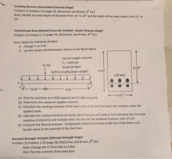 Cracking Moment (Uncracked Concrete Stage) Problem 1) Problem 2.6 (page 55, McCormac and Brown, gth Ed.) Note: Modify the total depth of the beam from 24 to 26 and the depth of the steel rebars from 21 to 23. Transformed Area Method (Concrete Cracked- Elastic Stresses Stage) Problem 2) Problem 2.13 (page 56, McCormac and Brown, 8th Ed.) Note: Make the following changes: Change fe to 5 ksi use the values and dimensions shown in the figure below 1) 2) normal weight concrete f 5000 psi Grade 60 Steel 32 kip d-30 2k/ft (including beam weight) h34 6M9 bars ← -10 ft (a) Find the reactions at A (left support) and B (right support). (b) Determine the maximum applied moment. (c) Calculate the cracking moment of the beam and verify that the beam has cracked under the applied loads. (d) Calculate the cracked moment of inertia. Note that you will need to first calculate the concrete modulus of elasticity and modular ratio. Do not use the textbook modular ratio of neg e) Compute the flexural stresses. Compressive stress of concrete at the top of the beam and tensile stress at the centroid of the steel bars. Nominal Strength Analysis (Ultimate Strength Stage) Problem 3) Problem 2.29 (page 58, McCormac and Brown, 8 Ed.) Note: Change the c from 4ksi to 4.5ksi Hint: find the centroid of the steel bars.
