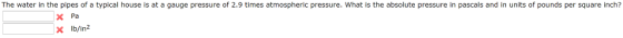 The water in the pipes of a typical house is at a gauge pressure of 2.9 times atmospheric pressure. What is the absolute pressure in pascals and in units of pounds per square inch? Pa xlb/in2