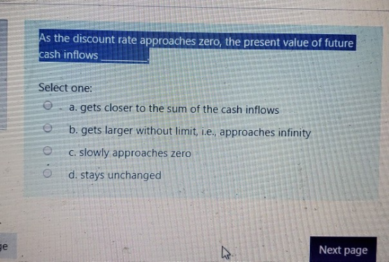 As the discount rate approaches zero, the present value of future, cash inflows Select one: @ a. gets closer to the sum of th