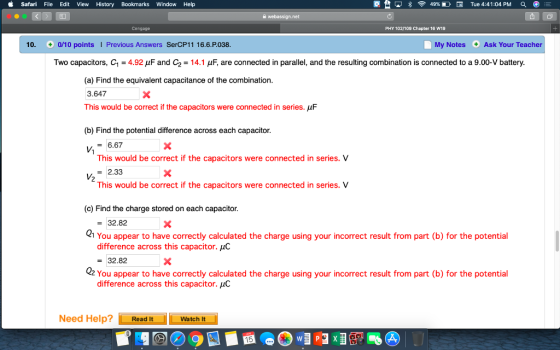 Safari File Edit View History Bookmarks Window Help 璽台 교 8令49%DE Tue 4:41:04 PM PHY 102/109 Chapter 16 W19 10. 0/10 points Previous Answers SerCP11 16.6.P.038 My Notes Ask Your Teacher Two capacitors, C1 = 4.92 μF and C2 = 14.1 μF, are connected in parallel, and the resulting combination is connected to a 9.00-V battery (a) Find the equivalent capacitance of the combination. 3.647 This would be correct if the capacitors were connected in series. pF (b) Find the potential difference across each capacitor V6.67 This would be correct if the capacitors were connected in series. V 2 2.33 This would be correct if the capacitors were connected in series. V (c) Find the charge stored on each capacitor 21 You appear to have correctly calculated the charge using your incorrect result from part (b) for the potential 02 You appear to have correctly calculated the charge using your incorrect result from part (b) for the potential 32.82 difference across this capacitor. uC = 32.82 difference across this capacitor, щС Need Help? Read lItWatch t Watch It 15