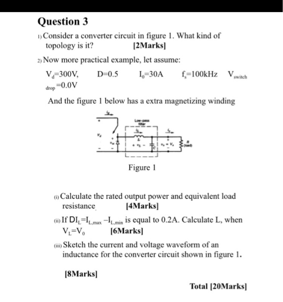Question 3 1) Consider a converter circuit in figure 1. What kind of topology is it? [2Marks] 2) Now more practical example,