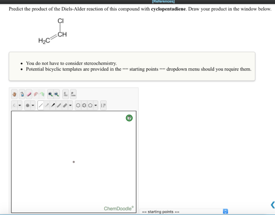 References Predict the product of the Diels-Alder reaction of this compound with cyclopentadiene. Draw your product in the window below. CI CH . You do not have to consider stereochemistry Potential bicyclic templates are provided in the starting pointsdropdown menu should you require them. ChemDoodle | -starting points