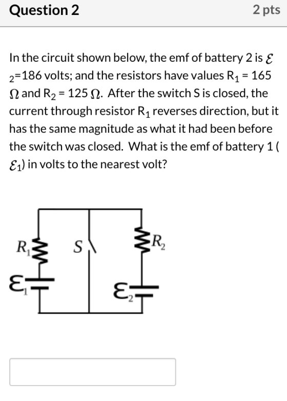Question 2 2 pts In the circuit shown below, the emf of battery 2 is E 2=186 volts; and the resistors have values R1 = 165 12