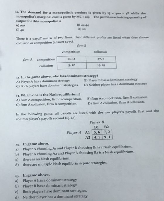 11. The demand for a monopolists product is given by Q - 400 4P while the monopolists marginal cost is given by MC-2Q The profit-maximizing quantity of output for this monopolist is A) 100 C) 40 B) 44-44 D) 20 There is a payoff matrix of two firms; their different profits are listed when they choose collusion or competition (answer 14-15). firm B collusion 27.5 19, 19 competition competition14, 14 5. 28 firm A collusion 12. In the game above, who has dominant strategy? A) Player A has a dominant strategy B) Player B has a dominant strategy C) Both players have dominant strategies. D) Neither player has a dominant strategy. 13. Which one is the Nash equilibrium? A) firm A competition, firm B competition. C) firm A collusion, firm B competition. B) firm A competition, firm B collusion. D) firm A collusion, firm B collusion. In the following game, all payoffs are listed with the row players payoffs first and the column players payoffs second (a9-20). Player B B1 B2 Player A A1 5,6 7,2 A2 4,5 9,1 14. In game above, a) Player A choosing Ai and Player B choosing Bi is a Nash equilibrium. b) Player A choosing Az and Player B choosing B2 is a Nash equilibrium. c) there is no Nash equilibrium. d) there are multiple Nash equilibria in pure strategies. 15. In game above, a) Player A has a dominant strategy b) Player B has a dominant strategy c) Both players have dominant strategies. d) Neither player has a dominant strat
