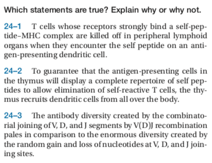 Which statements are true? Explain why or why not. 24-1 Tcells whose receptors strongly bind a self-pep- tide-MHC complex are killed off in peripheral lymphoid organs when they encounter the self peptide on an anti gen-presenting dendritic cell 24-2 To guarantee that the antigen-presenting cells in the thymus will display a complete repertoire of self pep- tides to allow elimination of self-reactive T cells, the thy mus recruits dendritic cells from all over the body 24-3 The antibody diversity created by the combinato- rial joining of V, D, and J segments by V(D)J recombination pales in comparison to the enormous diversity created by the random gain and loss of nucleotides at V, D, andJ join ing sites.