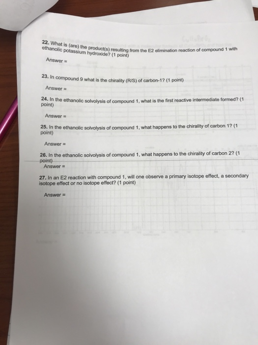 22. What is (are) the ethanolic potassium hydroxide? (1 point) product(s) resulting from the E2 elimination reaction of compound 1 with Answer 23. In compound 9 what is the chirality (R/S) of carbon-1? (1 point) Answer- 24. In the ethanolic solvolysis of compound 1, what is the first reactive intermediate formed?( point) Answer 2.in the ehanolc solvolysis of compound 1, whnt happens to te chrai point) Answer 26. In the ethanolic solvolysis of compound 1, what happens to the chirality of carbon 2? (1 point) Answer 27. In an E2 reaction with compound 1, will one observe a primary isotope effect, a secondary isotope effect or no isotope effect? (1 point) Answer-