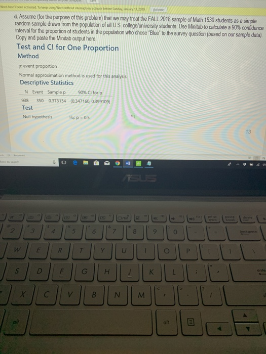 Word hasnt been adivated To leep uing Word withost interuption, acvate beo Sandayy,2019ctvote d. Assume (for the purpose of this problem) that we may treat the FALL 2018 sample of Math 1530 students as a simple random sa le drawn m the population of all US lege ersity students l s Mint to calculate a 90% de ce interval for the proportion of students in the population who chose Blue to the Copy and paste the Minitab output here Test and CI for One Proportion Method p: event proportion Normal approximation method is used for this analysis Descriptive Statistics survey question (based on our sample data) N Event Sample p 90%CI for p 38 350 0.373134 (0.347160, 0.399109) Test Null hypothesis 13 ente 는