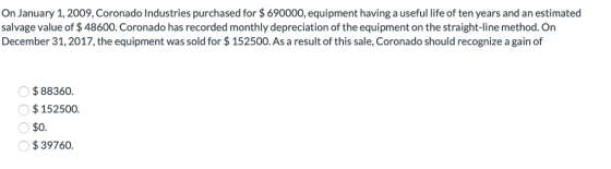 On January 1,2009, Coronado Industries purchased for $690000, equipment having a useful life of ten years and an estimated salvage value of $48600. Coronado has recorded monthly depreciation of the equipment on the straight-line method. Orn December 31,2017, the equipment was sold for $ 152500. As a result of this sale, Coronado should recognize a gain of $88360. $152500. $0. $39760