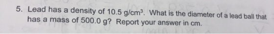 5. Lead has a density of 10.5 g/cm3. What is the diameter of a lead ball that has a mass of 500.0 g? Report your answer in cm