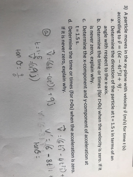 3) A particle moves in the xy-plane with velocity v (m/s) for time t (s) according to u = (6t-4t2)1+ 9). a. Determine the direction of the particle at t 1.5 s in terms of an b. Determine the time or times (for t>0s) when the velocity is zero. If it c. Determine the x-component and y-component of acceleration at d. Determine the time or times (for t>0s) when the acceleration is zero. angle with respect to the x-axis. is never zero, explain why. t 1.5 s. If it is never zero, explain why. @ V: -4ei3 t:1:6 ton &: ?