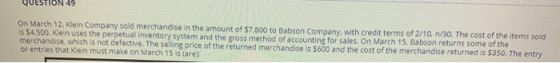 QUESTION 49 On March 12. Klein Company sold merchandise in the amount of $7,800 to Babson Company, with credit terms of 2/10.
