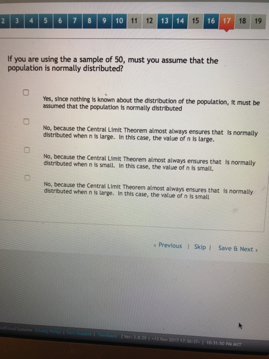 13 14 15 16 17 18 19 2 3 4 5 6 7 8 9 10 If you are using the a sample of 50, must you assume that the population is normally distributed? Yes, since nothing is known about the distribution of the population, ft must be assumed that the population is normally distributed No, because the Central Limit Theorem almost always ensures that is normally distributed when n is large. In this case, the value of n is large. No, because the Central Limit Theorem almost always ensures that is normally distributed when n is small. In this case, the value of n is small. No, because the Central Limit Theorem almost always ensures that is normally distributed when n is large. In this case, the value of n is smalt Previous Skip I Save & Next > t Vert 2.8.29 İ-13 Noo 2017 17-kith j 10:31:50PM MST