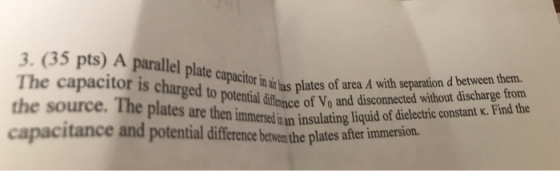 3. (35 pts) A parallel plate capacio The capacitor is charged ates of area A with separaton d beten then the source. The plates are then capacitance and potential diffence betwer the plates after in ai as plaeyo and etal ifence of Vo and disconnected without discharge from n immersed inan insulating liquid of dielectric constant k. Find the immersion.