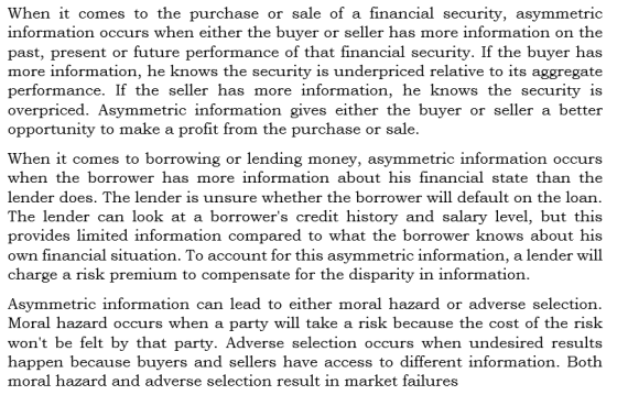 When it comes to the purchase or sale of a financial security, asymmetric information occurs when either the buyer or seller has more information on the past, present or future performance of that financial security. If the buyer has more information, he knows the security is underpriced relative to its aggregate performance. If the seller has more information, he knows the security is overpriced. Asymmetric information gives either the buyer or seller a better opportunity to make a profit from the purchase or sale When it comes to borrowing or lending money, asymmetric information occurs when the borrower has more information about his financial state than the lender does. The lender is unsure whether the borrower will default on the loan The lender can look at a borrowers credit history and salary level, but this provides limited information compared to what the borrower knows about his own financial situation. To account for this asymmetric information, a lender will charge a risk premium to compensate for the disparity in information Asymmetric information can lead to either moral hazard or adverse selection. Moral hazard occurs when a party will take a risk because the cost of the risk wont be felt by that party. Adverse selection occurs when undesired results happen because buyers and sellers have access to different information. Both moral hazard and adverse selection result in market failures