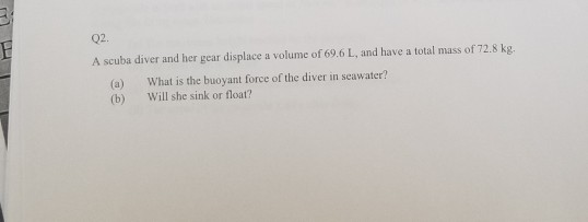 02 A scuba diver and her gear displace a volume of 69.6 L, and have a total mass of 72.8 kg. (a) (b) What is the buoyant force of the diver in seawater? Will she sink or float?
