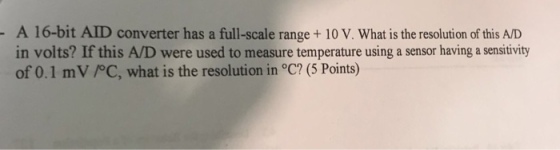 A 16-bit AID converter has a full-scale range+10 V. What is the resolution of this A/D in volts? If this A/D were used to measure temperature using a sensor having a sensitivity of 0.1 mV /PC, what is the resolution in °C? (5 Points)