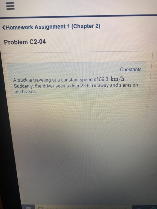 (Homework Assignment 1 (Chapter 2) Problem C2-04 Constants A truck is traveling at a constant speed of 56.3 km/h Suddenly, the driver sees a deer 23.6 m away and slams on the brakes