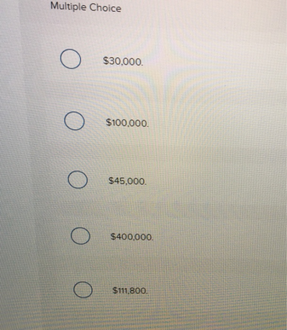 Multiple Choice $30,000. $100.000. $45,000 $400,000 $111.800.