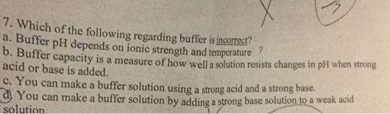 7. Which of the following regarding buffer is incorreer? a. Buffer pH depends on ionic strength and temperature b. B acid or base is added. er capacity is a measure of how well a solution resists changes in pH when strong c. You can make a buffer solution using a strong acid and a strong base olution to a weak acid You can make a buffer solution by adding a strong base s solution