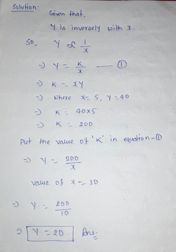 solution: Given that. y is inversely with x. So, Y L 2 1 / 2 =) Y - K 0 X - K -- XY Where = 5, y = 40 K = 40x5 -) -) K - 200