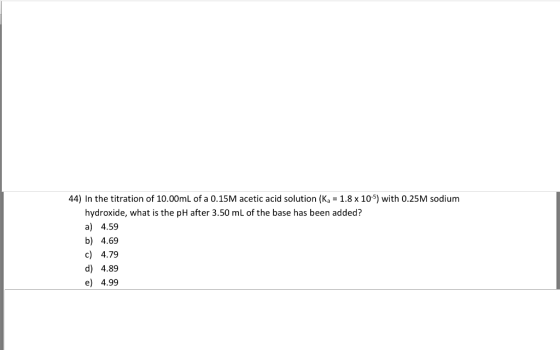 44) In the titration of 10.00mL of a 0.15M acetic acid solution (Ka 1.8 x 10-5) with 0.25M sodium hydroxide, what is the pH a