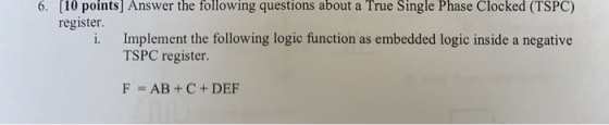 6. [10 points] Answer the following questions about a True Single Phase Clocked (TSPC) register. i. Implement the following logic function as embedded logic inside a negative TSPC register. F AB+C+DEF
