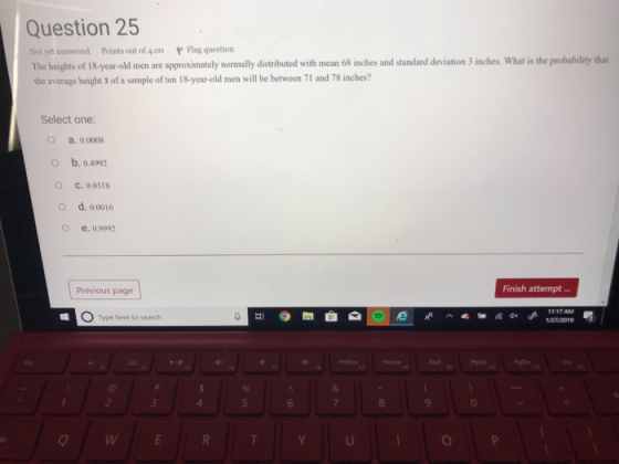 Question 25 Not yet answered Points out of 4.00 P Flag question The heights of I8.-year-old men are approximately normally distributed with mean 68 inches and standard deviation 3 inches. What is the probability that the average height of a sample of ten 18-year-old men will be between 71 and 78 inches? Select one: a. 0.0008 O b. 04992 O C. 0.0318 O d. 0.0016 o e. 09992 Previous page Finish attempt O Type there to search 8 9