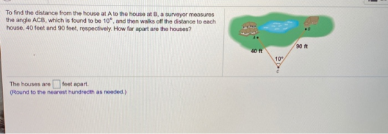 To find the distance from the house at A to the house at B, a surveyor measures the angle ACB, which is found to be 10°, and