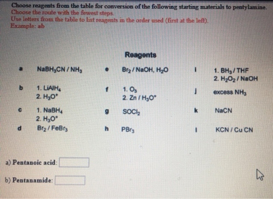 Choose reagents from the table for conversion of the following starting materials to pentylamine Choose the route with the fewest steps Use letters from the table to list reagents in the ordler used (irst at the lef) Example: alb Reagents a NaBH CN/NHs Br2/NaOH, H2O b 1. LiAJH c 1. NaBH4 I 1. BHa/THF J excess NHs k NaCN IKCN / Cu CN 2. H202/NaOH f 1. Os 9 SOCl2 h PBr3 2. H30* 2. Zn /H30 2. H30* d Br2/FeBr a) Pentanoic acid b) Pentanamide