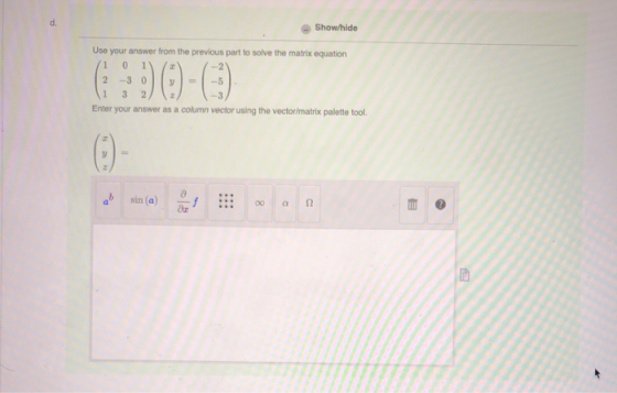 Show/hide Use your answer from the previous part to solve the matrix equation /1 0 1 2 -3 0 1 3 2 Enter your answer as a colu