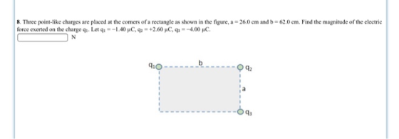8. Three point-like charges are placed at the comers of a rectangle as shown in the figure, a- 260 cm and b- 62.0 cm. Find the magnitude of the electric force exerted on the charge qì. Let q,--1.40pC, q,-+2.60 pC, q,--4.00 μC. iOq 93