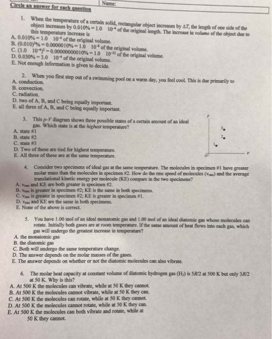 Name Cirele an answer for each question . When the temperature of a certain solid, rectangular object increases by AT, the length of one side of the object increases by 0.01 0%-1.0 this temperature increase is 10-4 of the original length. Te increase in volume of the object due to A. 0.010%- 1.0 10 of the original volume. B. (0010)%-0.00000 10%-1.0 104 of the original volume. C. (1.0 10) 0.000000000 10% = 1.0 1r ofthe original volume. D. 0.030%-3.0 104 of the original volume. E. Not enough information is given to decide 2. When you first step out of a swimming pool on a warm day, you feel cool. This is due primarily to A conduction. B. convection C. radiation. D. two of A, B, and C being equally important. E. all three of A, B, and C being equally important This p-V diagram shows three possible states of a certain amount of an ideal gas. Which state is at the highest temperature? 3. A state #1 B-state #2 C. state #3 D. Two of these are tied for highest temperature E. All three of these are at the same temperature. Consider two specimens of ideal gas at the same temperature. The molecules in specimen #1 have greater molar mass than the molecules in specimen #2 How do the rms speed of molecules (v translational kinetic energy per molecule (KE) compare in the two specimens? 4. ) and the average A. Vms and KE are both greater in specimen #2 B.veus is greater in specimen #2; KE is the same in both specimens. C.vms is greater in specimen 82; KE is greater in specimen #1 D. Vams and KE are the same in both specimens. E. None of the above is correct 5. You have 1.00 mol of an ideal monatomic gas and 1.00 mol of an ideal diatomic gas whose molecules can rotate. Initially both gases are at room temperature. If the same amount of heat flows into each gas, which gas will undergo the greatest increase in temperature? A. the monatomic gas B. the diatomic gas C. Both will undergo the same temperature change. D. The answer depends on the molar masses of the gases. E. The answer depends on whether or not the diatomic molecules can also vibrate. 6. The molar heat capacity at constant volume of diatomic hydrogen gas (H:) is 5R/2 at 500 K but only 3R2 at 50 K. Why is this? A. At 500 K the molecules can vibrate, while at 50 K they cannot. B. At 500 K the molecules cannot vibrate, while at 50 K they can. C. At 500 K the molecules can rotate, while at 50 K they cannot D. At 500 K the molecules cannot rotate, while at 50 K they can. E. At 500 K the molecules can both vibrate and rotate, while at 50 K they cannot.