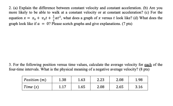 2. (a) Explain the difference between constant velocity and constant acceleration. (b) Are you more likely to be able to walk at a constant velocity or at constant acceleration? (c) For the equation x = Xo + of + at, what does a graph of x versus t look like? (d) What does the graph look like if a -0? Please scetch graphs and give explanations. (7 pts) 2 3. For the following position versus time values, calculate the average velocity for each of the four-time intervals. What is the physical meaning of a negative average velocity? (8 pts) 2.23 1.98 Position (m) Time (s) 1.38 1.63 2.08 1.17 1.652.08 2.65 3.16