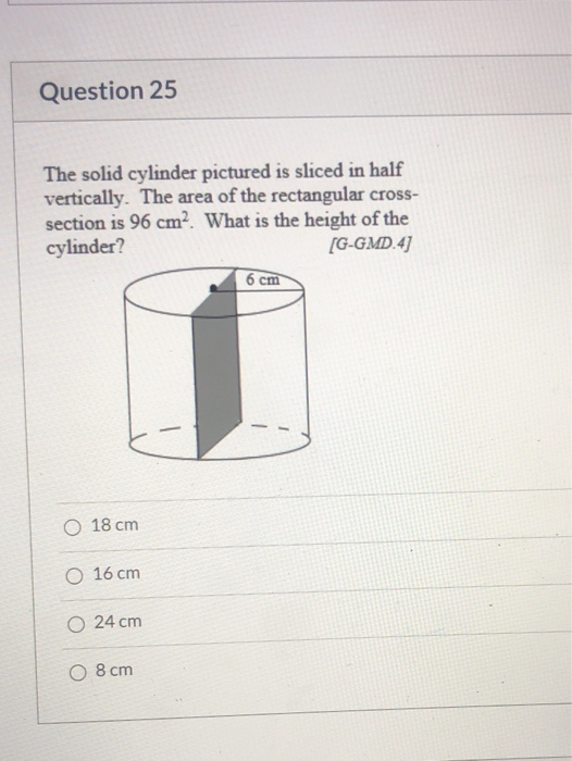 Question 25 The solid cylinder pictured is sliced in half vertically. The area of the rectangular cross- section is 96 cmWhat