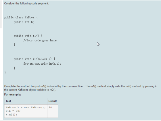 Consider the following code segment public class KaBoom public int b; public void m1 Your code goes here public void m2 KaBoom k) System. out. println (k. b) Complete the method body of m10 indicated by the comment line. The m10 method simply calls the m20 method by passing in the current KaBoom object variable to m20 For example: Test Result Ka Boom k new KaBoom 30 k.b 30 k.m1