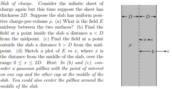 Slab of charge. Consider the infinite sheet of charge again but this time suppose the sheet has thickness 2D. Suppose the slab has uniform posi- tive charge-per-volume ρ. (a) What is the field E midway between the two surfaces? (b) Find the field at a point inside the slab a distance a < D from the midpoint. (c) Find the field at a point outside the slab a distance b > D from the mid- point. (d) Sketch a plot of E vs r, where r is the distance from the middle of the slab, over the range 0 < r 2D. Hint: In (b) and (c), con- sider a gaussian pillbox with the point of interest on one cap and the other cap at the middle of the slab. You could also center the pillbox around the middle of the slab