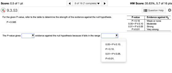 Score: 0.5 of 1 pt 8 of 16 (7 complete) HW Score: 35.63%, 5.7 of 16 pts 9.3.53 i Question Help For the given P-value, refer to the table to determine the strength of the evidence against the null hypothesis. P-value Evidence against Ho P0.10 Weak or none P 0.085 0.05< Ps0.10 Moderate 0.01<P s0.05 Strong Ps0.01 Very strong The P-value gives ▼| evidence against the null hypothesis because it falls in the range 0.05<Ps0.10 P>0.10 0.01 < Ps 0.05 P s0.01