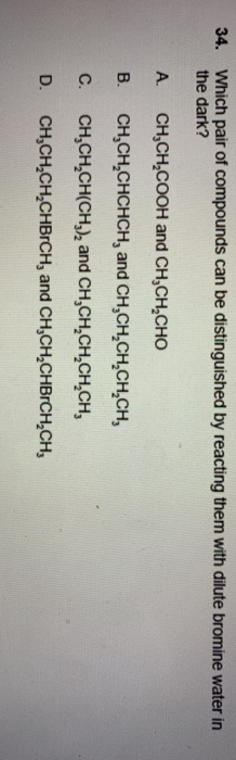 34. Which pair of compounds can be distinguished by reacting them with dilute bromine water in the dark? A CH,CH2COOH and CH,