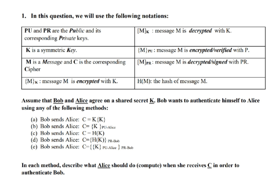 In this question, we will use the following notations: PU and PR are the Public and its corresponding Private keys K is a symmetric Key. 1. [M]K message M is decrypted with K MjPu: message M is encrypted/verified with P is the correspondin is a Message an Cipher M h: message M is encrypted with K. H(M): the hash of message M. Assume that Bob and Alice agree on a shared secret K. Bob wants to authenticate himself to Alice using any of the following methods: (a) Bob sends Alice: C K K) (b) Bob sends Alice: C-{K ^PU-Alice (c) Bob sends Alice: C H(K) (d) Bob sends Alice: CH(K)) PR-Bob (e) Bob sends Alice: C-{K) PU-Alice PR-Bob In each method, describe what Alice should do (compute) when she receives C in order to authenticate Bob.