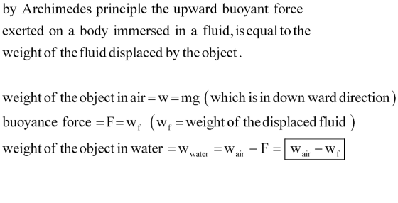 by Archimedes principle the upward buoyant force exerted on a body immersed in a fluid, is equal to the w by the object eight of the fluid displaced weight of the object in air-w-mg (which is in down ward direction buoyance force -F-W (W. - weight of the displaced fluid weight of the object in water -Wvater -