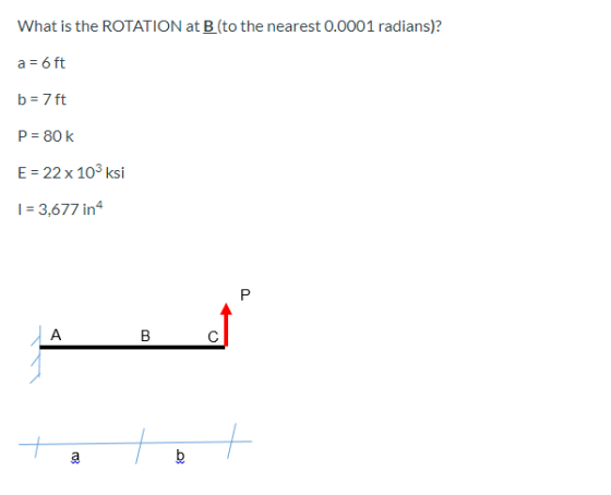 What is the ROTATION at B (to the nearest 0.0001 radians)? a = 6 ft b = 7 ft P = 80k E = 22 x 103ksi 1 = 3,677 in4 P JA B 4 7