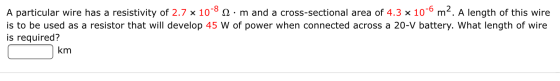 A particular wire has a resistivity of 2.7 x 10-82. m and a cross-sectional area of 4.3 x 10-6 m2. A length of this wire is t